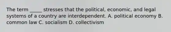 The term _____ stresses that the political, economic, and legal systems of a country are interdependent. A. political economy B. common law C. socialism D. collectivism