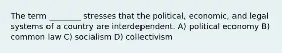 The term ________ stresses that the political, economic, and legal systems of a country are interdependent. A) political economy B) common law C) socialism D) collectivism