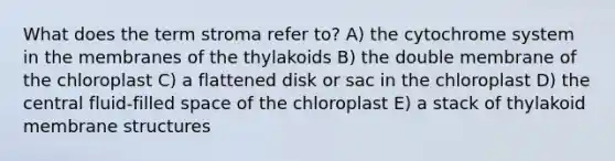 What does the term stroma refer to? A) the cytochrome system in the membranes of the thylakoids B) the double membrane of the chloroplast C) a flattened disk or sac in the chloroplast D) the central fluid-filled space of the chloroplast E) a stack of thylakoid membrane structures