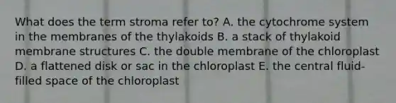 What does the term stroma refer to? A. the cytochrome system in the membranes of the thylakoids B. a stack of thylakoid membrane structures C. the double membrane of the chloroplast D. a flattened disk or sac in the chloroplast E. the central fluid-filled space of the chloroplast