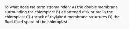 To what does the term stroma refer? A) the double membrane surrounding the chloroplast B) a flattened disk or sac in the chloroplast C) a stack of thylakoid membrane structures D) the fluid-filled space of the chloroplast