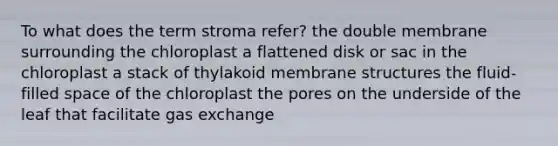 To what does the term stroma refer? the double membrane surrounding the chloroplast a flattened disk or sac in the chloroplast a stack of thylakoid membrane structures the fluid-filled space of the chloroplast the pores on the underside of the leaf that facilitate gas exchange