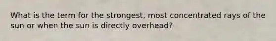 What is the term for the strongest, most concentrated rays of the sun or when the sun is directly overhead?