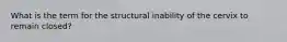 What is the term for the structural inability of the cervix to remain closed?