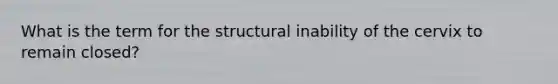 What is the term for the structural inability of the cervix to remain closed?