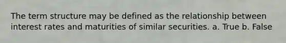 The term structure may be defined as the relationship between interest rates and maturities of similar securities. a. True b. False