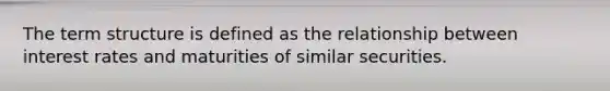 The term structure is defined as the relationship between interest rates and maturities of similar securities.