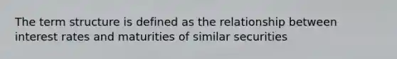 The term structure is defined as the relationship between interest rates and maturities of similar securities