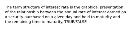 The term structure of interest rate is the graphical presentation of the relationship between the annual rate of interest earned on a security purchased on a given day and held to maturity and the remaining time to maturity. TRUE/FALSE