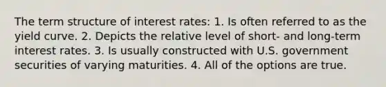 The term structure of interest rates: 1. Is often referred to as the yield curve. 2. Depicts the relative level of short- and long-term interest rates. 3. Is usually constructed with U.S. government securities of varying maturities. 4. All of the options are true.