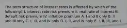 The term structure of interest rates is affected by which of the following? I. interest rate risk premium II. real rate of interest III. default risk premium IV. inflation premium A. I and II only B. II and III only C. I, III, and IV only D. I, II, and IV only E. I, II, III, and I