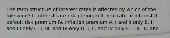 The term structure of interest rates is affected by which of the following? I. interest rate risk premium II. real rate of interest III. default risk premium IV. inflation premium A. I and II only B. II and III only C. I, III, and IV only D. I, II, and IV only E. I, II, III, and I