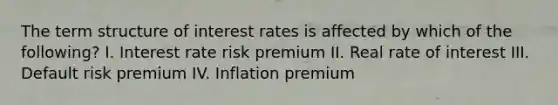 The term structure of interest rates is affected by which of the following? I. Interest rate risk premium II. Real rate of interest III. Default risk premium IV. Inflation premium