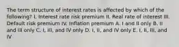 The term structure of interest rates is affected by which of the following? I. Interest rate risk premium II. Real rate of interest III. Default risk premium IV. Inflation premium A. I and II only B. II and III only C. I, III, and IV only D. I, II, and IV only E. I, II, III, and IV