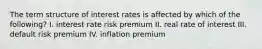 The term structure of interest rates is affected by which of the following? I. interest rate risk premium II. real rate of interest III. default risk premium IV. inflation premium