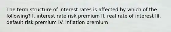 The term structure of interest rates is affected by which of the following? I. interest rate risk premium II. real rate of interest III. default risk premium IV. inflation premium