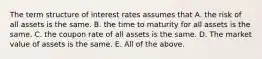 The term structure of interest rates assumes that A. the risk of all assets is the same. B. the time to maturity for all assets is the same. C. the coupon rate of all assets is the same. D. The market value of assets is the same. E. All of the above.