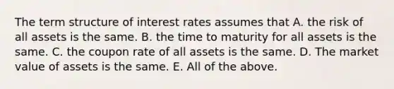 The term structure of interest rates assumes that A. the risk of all assets is the same. B. the time to maturity for all assets is the same. C. the coupon rate of all assets is the same. D. The market value of assets is the same. E. All of the above.