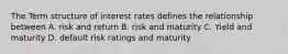 The Term structure of interest rates defines the relationship between A. risk and return B. risk and maturity C. Yield and maturity D. default risk ratings and maturity