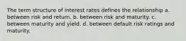 The term structure of interest rates defines the relationship a. ​between risk and return. b. ​between risk and maturity. c. ​between maturity and yield. d. ​between default risk ratings and maturity.