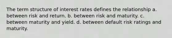 The term structure of interest rates defines the relationship a. ​between risk and return. b. ​between risk and maturity. c. ​between maturity and yield. d. ​between default risk ratings and maturity.