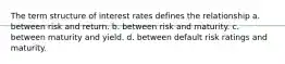 The term structure of interest rates defines the relationship a. between risk and return. b. between risk and maturity. c. between maturity and yield. d. between default risk ratings and maturity.