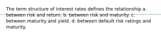 The term structure of interest rates defines the relationship a. between risk and return. b. between risk and maturity. c. between maturity and yield. d. between default risk ratings and maturity.