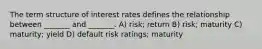 The term structure of interest rates defines the relationship between _______ and _______. A) risk; return B) risk; maturity C) maturity; yield D) default risk ratings; maturity