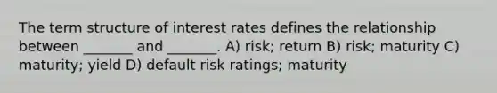 The term structure of interest rates defines the relationship between _______ and _______. A) risk; return B) risk; maturity C) maturity; yield D) default risk ratings; maturity