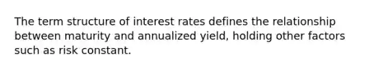 The term structure of interest rates defines the relationship between maturity and annualized yield, holding other factors such as risk constant.