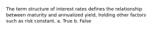 The term structure of interest rates defines the relationship between maturity and annualized yield, holding other factors such as risk constant. a. ​True b. ​False