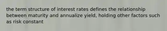 the term structure of interest rates defines the relationship between maturity and annualize yield, holding other factors such as risk constant