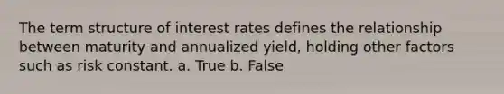 The term structure of interest rates defines the relationship between maturity and annualized yield, holding other factors such as risk constant. a. True b. False