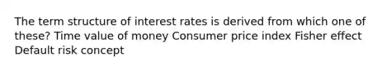 The term structure of interest rates is derived from which one of these? Time value of money Consumer price index Fisher effect Default risk concept