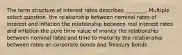 The term structure of interest rates describes ________. Multiple select question. the relationship between nominal rates of interest and inflation the relationship between real interest rates and inflation the pure time value of money the relationship between nominal rates and time to maturity the relationship between rates on corporate bonds and Treasury bonds