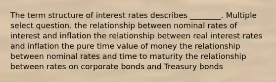 The term structure of interest rates describes ________. Multiple select question. the relationship between nominal rates of interest and inflation the relationship between real interest rates and inflation the pure time value of money the relationship between nominal rates and time to maturity the relationship between rates on corporate bonds and Treasury bonds