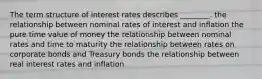 The term structure of interest rates describes ________. the relationship between nominal rates of interest and inflation the pure time value of money the relationship between nominal rates and time to maturity the relationship between rates on corporate bonds and Treasury bonds the relationship between real interest rates and inflation