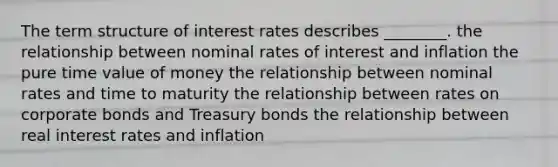 The term structure of interest rates describes ________. the relationship between nominal rates of interest and inflation the pure time value of money the relationship between nominal rates and time to maturity the relationship between rates on corporate bonds and Treasury bonds the relationship between real interest rates and inflation