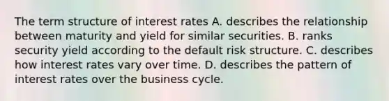 The term structure of interest rates A. describes the relationship between maturity and yield for similar securities. B. ranks security yield according to the default risk structure. C. describes how interest rates vary over time. D. describes the pattern of interest rates over the business cycle.