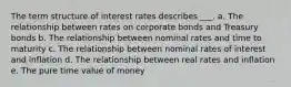 The term structure of interest rates describes ___. a. The relationship between rates on corporate bonds and Treasury bonds b. The relationship between nominal rates and time to maturity c. The relationship between nominal rates of interest and inflation d. The relationship between real rates and inflation e. The pure time value of money