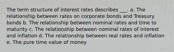 The term structure of interest rates describes ___. a. The relationship between rates on corporate bonds and Treasury bonds b. The relationship between nominal rates and time to maturity c. The relationship between nominal rates of interest and inflation d. The relationship between real rates and inflation e. The pure time value of money