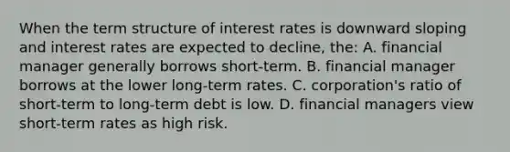 When the term structure of interest rates is downward sloping and interest rates are expected to decline, the: A. financial manager generally borrows short-term. B. financial manager borrows at the lower long-term rates. C. corporation's ratio of short-term to long-term debt is low. D. financial managers view short-term rates as high risk.