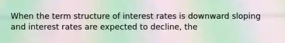 When the term structure of interest rates is downward sloping and interest rates are expected to decline, the