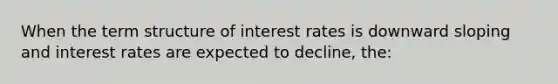 When the term structure of interest rates is downward sloping and interest rates are expected to decline, the: