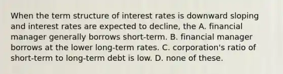 When the term structure of interest rates is downward sloping and interest rates are expected to decline, the A. financial manager generally borrows short-term. B. financial manager borrows at the lower long-term rates. C. corporation's ratio of short-term to long-term debt is low. D. none of these.