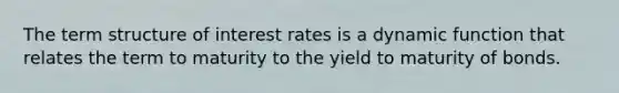 The term structure of interest rates is a dynamic function that relates the term to maturity to the yield to maturity of bonds.