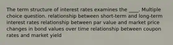 The term structure of interest rates examines the ____. Multiple choice question. relationship between short-term and long-term interest rates relationship between par value and market price changes in bond values over time relationship between coupon rates and market yield