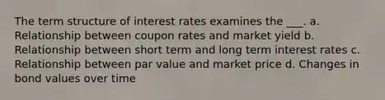 The term structure of interest rates examines the ___. a. Relationship between coupon rates and market yield b. Relationship between short term and long term interest rates c. Relationship between par value and market price d. Changes in bond values over time