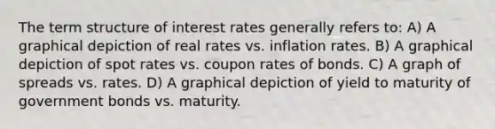 The term structure of interest rates generally refers to: A) A graphical depiction of real rates vs. inflation rates. B) A graphical depiction of spot rates vs. coupon rates of bonds. C) A graph of spreads vs. rates. D) A graphical depiction of yield to maturity of government bonds vs. maturity.