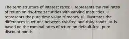 The term structure of interest rates: I. represents the real rates of return on risk-free securities with varying maturities. II. represents the pure time value of money. III. illustrates the differences in returns between risk-free and risky bonds. IV. is based on the nominal rates of return on default-free, pure discount bonds.